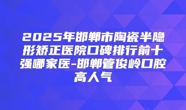 2025年邯郸市陶瓷半隐形矫正医院口碑排行前十强哪家医-邯郸管俊岭口腔高人气