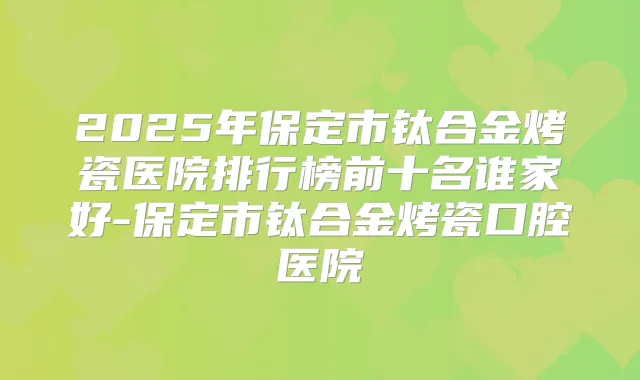 2025年保定市钛合金烤瓷医院排行榜前十名谁家好-保定市钛合金烤瓷口腔医院