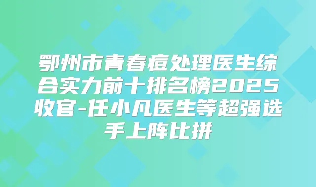鄂州市青春痘处理医生综合实力前十排名榜2025收官-任小凡医生等超强选手上阵比拼