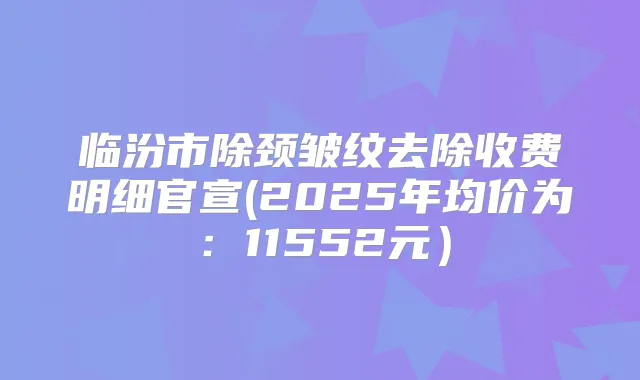 临汾市除颈皱纹去除收费明细官宣(2025年均价为:11552元)