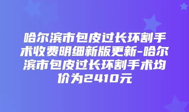 哈尔滨市包皮过长环割手术收费明细新版更新-哈尔滨市包皮过长环割手术均价为2410元