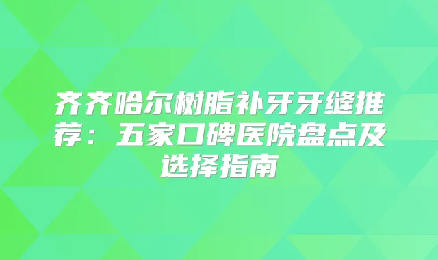 齐齐哈尔树脂补牙牙缝推荐：五家口碑医院盘点及选择指南