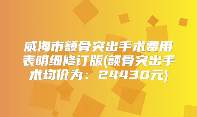 威海市额骨突出手术费用表明细修订版(额骨突出手术均价为：24430元)
