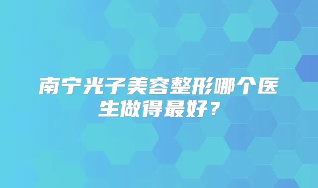 南宁光子美容整形哪个医生做得好？