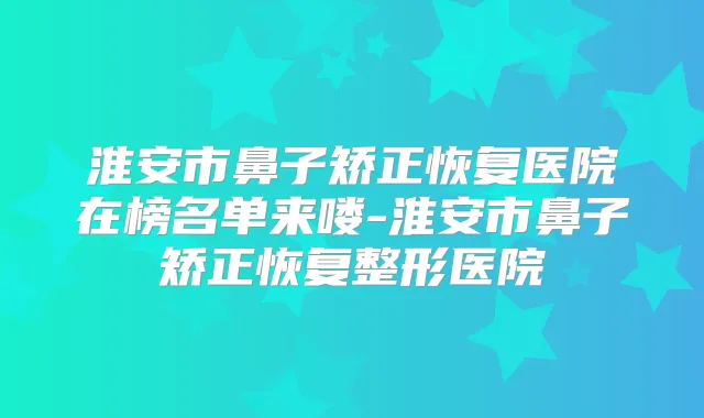 淮安市鼻子矫正恢复医院在榜名单来喽-淮安市鼻子矫正恢复整形医院