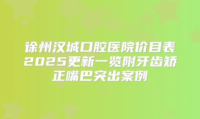 徐州汉城口腔医院价目表2025更新一览附牙齿矫正嘴巴突出案例