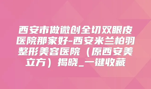 西安市做微创全切双眼皮医院那家好-西安米兰柏羽整形美容医院（原西安美立方）揭晓_一键收藏