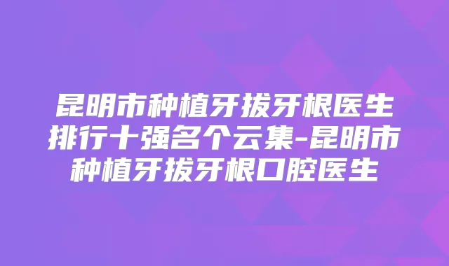 昆明市种植牙拔牙根医生排行十强名个云集-昆明市种植牙拔牙根口腔医生