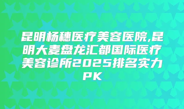 昆明杨穗医疗美容医院,昆明大麦盘龙汇都国际医疗美容诊所2025排名实力PK