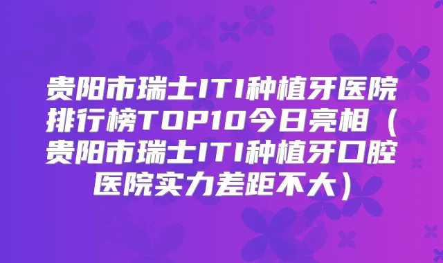 贵阳市瑞士ITI种植牙医院排行榜TOP10今日亮相(贵阳市瑞士ITI种植牙口腔医院实力差距不大)