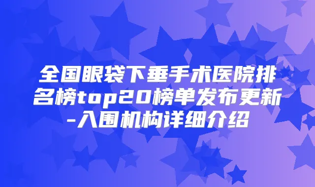 全国眼袋下垂手术医院排名榜top20榜单发布更新-入围机构详细介绍