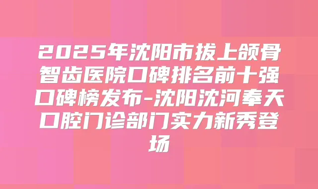 2025年沈阳市拔上颌骨智齿医院口碑排名前十强口碑榜发布-沈阳沈河奉天口腔门诊部门实力新秀登场