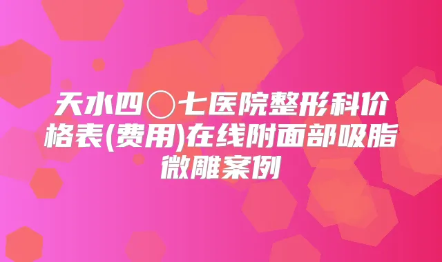 天水四〇七医院整形科价格表(费用)在线附面部吸脂微雕案例