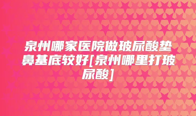 泉州哪家医院做玻尿酸垫鼻基底较好[泉州哪里打玻尿酸]