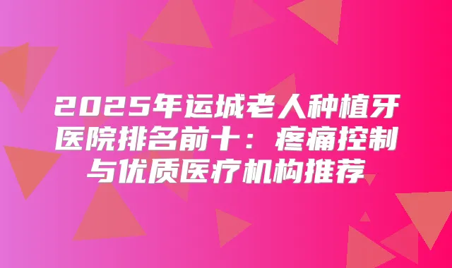2025年运城老人种植牙医院排名前十：疼痛控制与优质医疗机构推荐