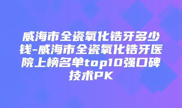 威海市全瓷氧化锆牙多少钱-威海市全瓷氧化锆牙医院上榜名单top10强口碑技术PK