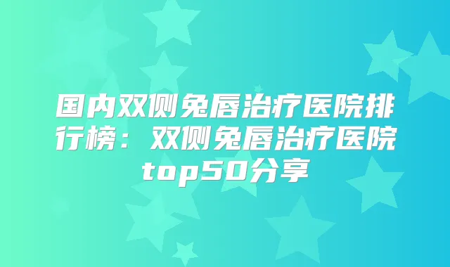 国内双侧兔唇医院排行榜：双侧兔唇医院top50分享