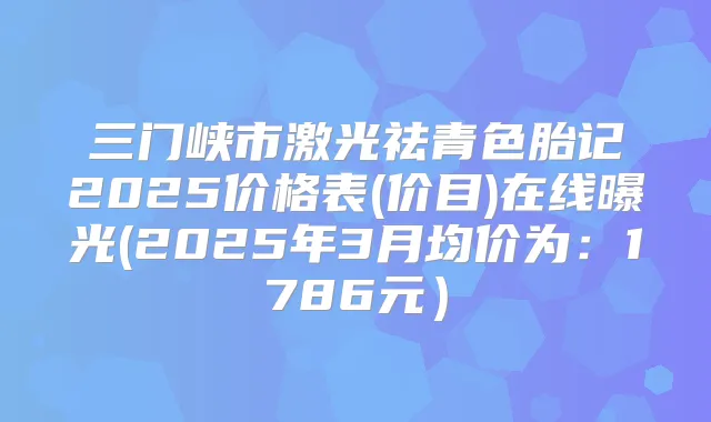 三门峡市激光祛青色胎记2025价格表(价目)在线曝光(2025年3月均价为：1786元）