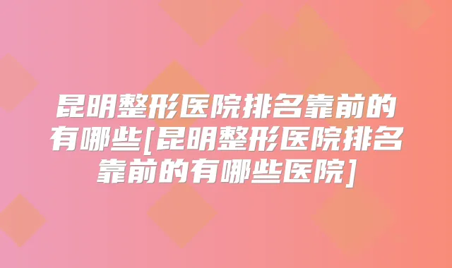 昆明整形医院排名靠前的有哪些[昆明整形医院排名靠前的有哪些医院]