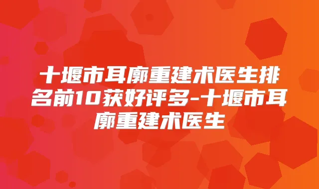 十堰市耳廓重建术医生排名前10获好评多-十堰市耳廓重建术医生