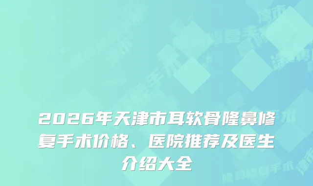 2026年天津市耳软骨隆鼻修复手术价格、医院推荐及医生介绍大全