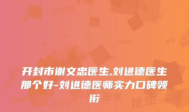 开封市谢文忠医生,刘进德医生那个好-刘进德医师实力口碑领衔