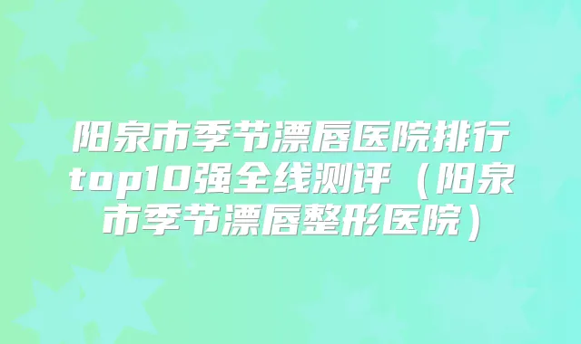 阳泉市季节漂唇医院排行top10强全线测评(阳泉市季节漂唇整形医院)