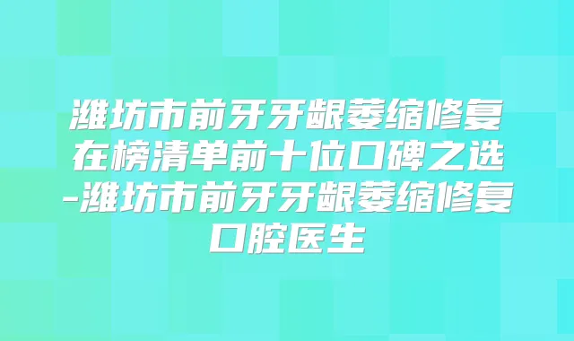 潍坊市前牙牙龈萎缩修复在榜清单前十位口碑之选-潍坊市前牙牙龈萎缩修复口腔医生