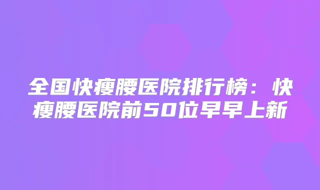 全国快瘦腰医院排行榜：快瘦腰医院前50位早早上新