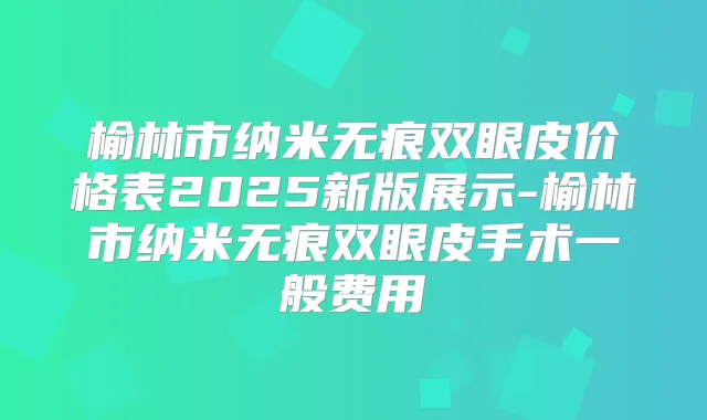 榆林市纳米无痕双眼皮价格表2025新版展示-榆林市纳米无痕双眼皮手术一般费用