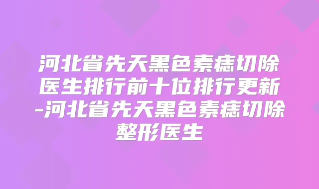 河北省先天黑色素痣切除医生排行前十位排行更新-河北省先天黑色素痣切除整形医生