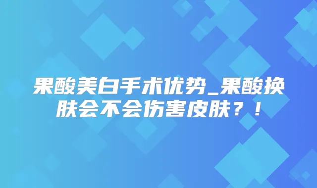 果酸美白手术优势_果酸换肤会不会伤害皮肤？!