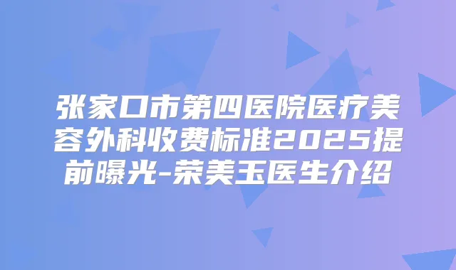 张家口市第四医院医疗美容外科收费标准2025提前曝光-荣美玉医生介绍