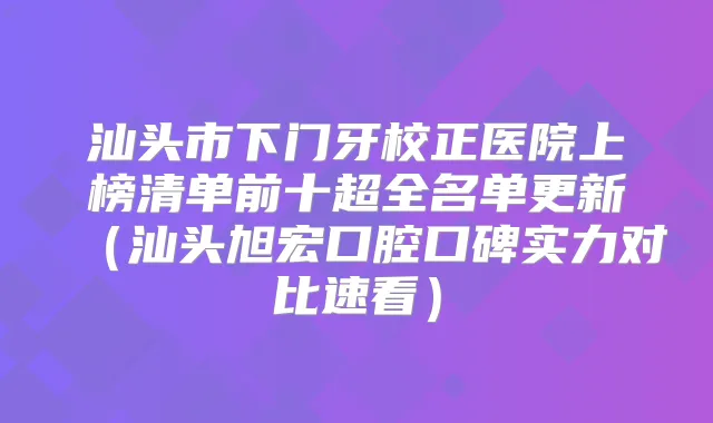 汕头市下门牙校正医院上榜清单前十超全名单更新（汕头旭宏口腔口碑实力对比速看）