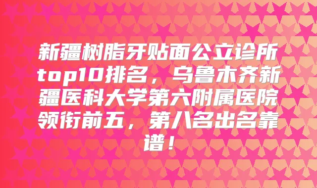 新疆树脂牙贴面公立诊所top10排名,乌鲁木齐新疆医科大学第六附属医院领衔前五,第八名出名靠谱!