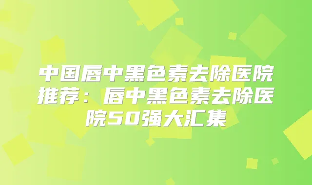中国唇中黑色素去除医院推荐：唇中黑色素去除医院50强大汇集