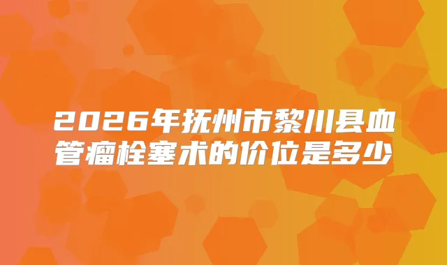 2026年抚州市黎川县血管瘤栓塞术的价位是多少