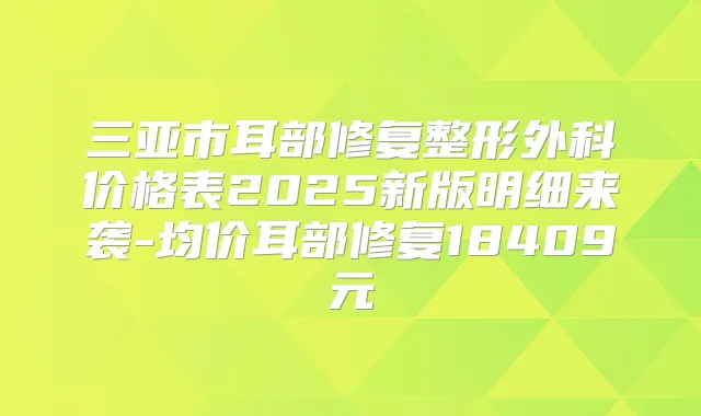 三亚市耳部修复整形外科价格表2025新版明细来袭-均价耳部修复18409元