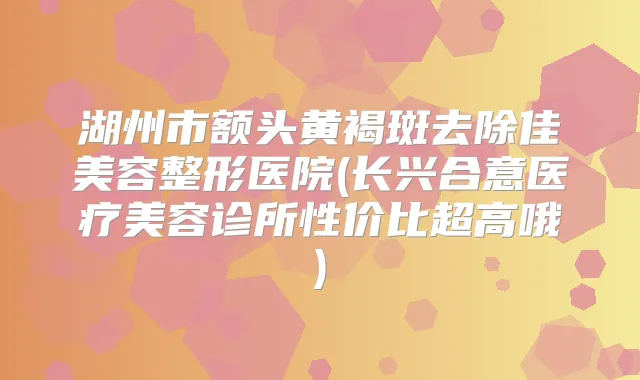湖州市额头黄褐斑去除佳美容整形医院(长兴合意医疗美容诊所性价比超高哦)