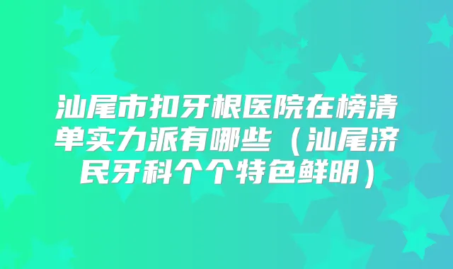 汕尾市扣牙根医院在榜清单实力派有哪些（汕尾济民牙科个个特色鲜明）