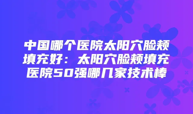 中国哪个医院太阳穴脸颊填充好：太阳穴脸颊填充医院50强哪几家技术棒