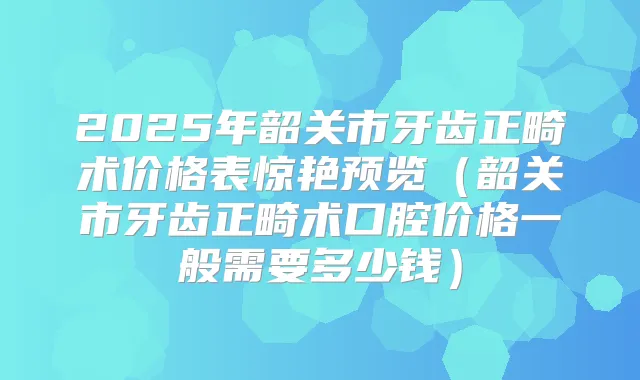 2025年韶关市牙齿正畸术价格表惊艳预览（韶关市牙齿正畸术口腔价格一般需要多少钱）