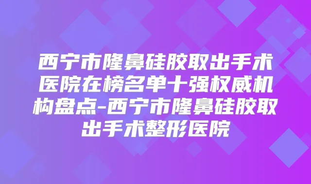 西宁市隆鼻硅胶取出手术医院在榜名单十强机构盘点-西宁市隆鼻硅胶取出手术整形医院