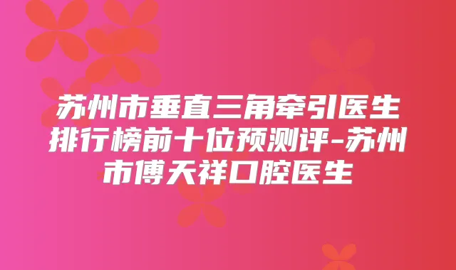苏州市垂直三角牵引医生排行榜前十位预测评-苏州市傅天祥口腔医生