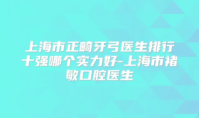 上海市正畸牙弓医生排行十强哪个实力好-上海市褚敏口腔医生