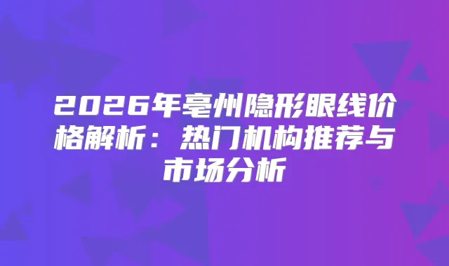 2026年亳州隐形眼线价格解析：热门机构推荐与市场分析