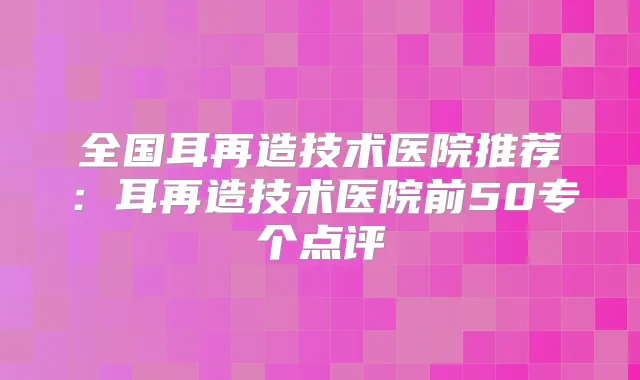全国耳再造技术医院推荐：耳再造技术医院前50专个点评
