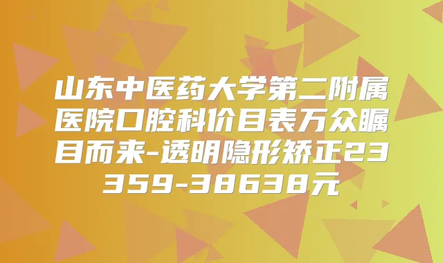 山东中医药大学第二附属医院口腔科价目表万众瞩目而来-透明隐形矫正23359-38638元