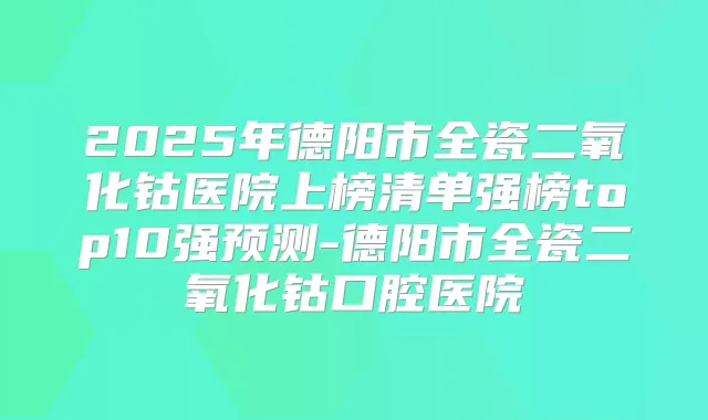 2025年德阳市全瓷二氧化钴医院上榜清单强榜top10强预测-德阳市全瓷二氧化钴口腔医院