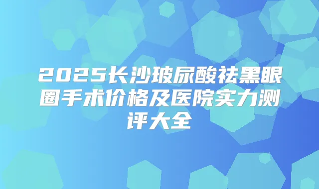2025长沙玻尿酸祛黑眼圈手术价格及医院实力测评大全